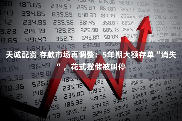 天诚配资 存款市场再调整：5年期大额存单“消失”，花式揽储被叫停