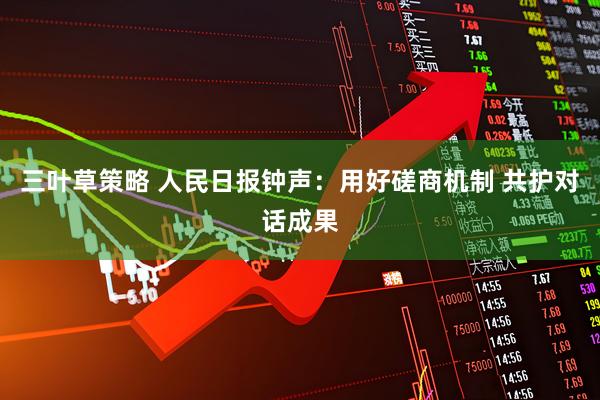 三叶草策略 人民日报钟声：用好磋商机制 共护对话成果