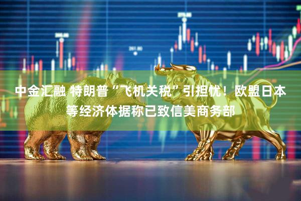 中金汇融 特朗普“飞机关税”引担忧！欧盟日本等经济体据称已致信美商务部