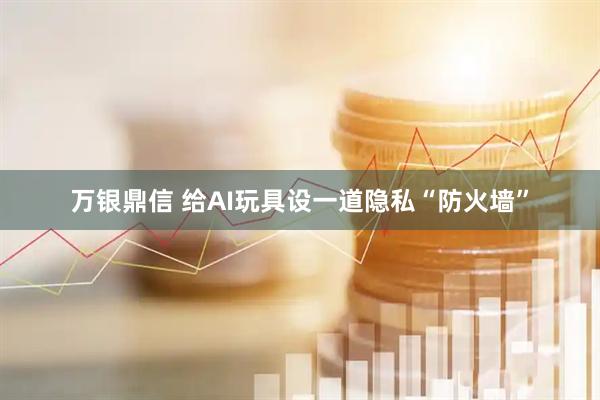 万银鼎信 给AI玩具设一道隐私“防火墙”