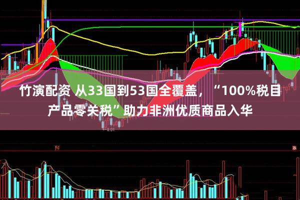 竹演配资 从33国到53国全覆盖，“100%税目产品零关税”助力非洲优质商品入华