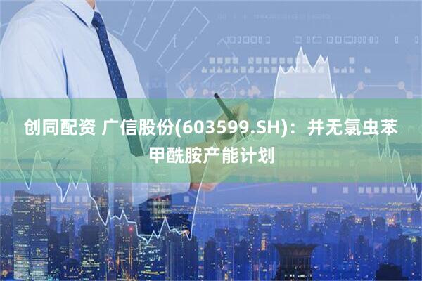 创同配资 广信股份(603599.SH)：并无氯虫苯甲酰胺产能计划