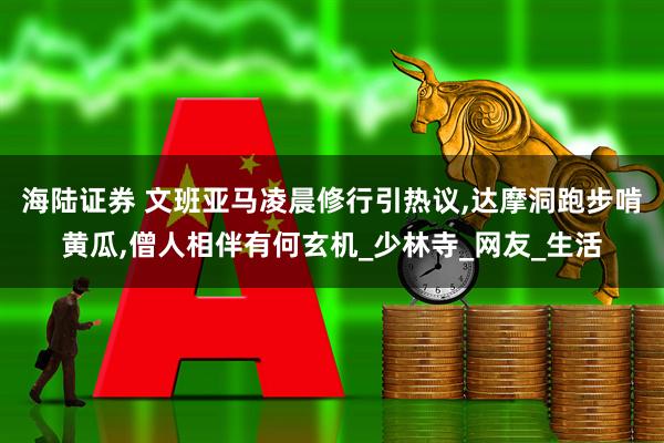 海陆证券 文班亚马凌晨修行引热议,达摩洞跑步啃黄瓜,僧人相伴有何玄机_少林寺_网友_生活