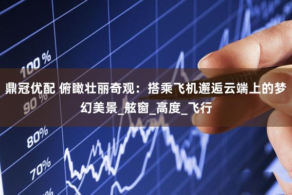 鼎冠优配 俯瞰壮丽奇观：搭乘飞机邂逅云端上的梦幻美景_舷窗_高度_飞行