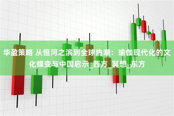 华盈策略 从恒河之滨到全球热潮：瑜伽现代化的文化蝶变与中国启示_西方_冥想_东方