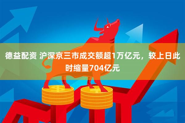德益配资 沪深京三市成交额超1万亿元，较上日此时缩量704亿元