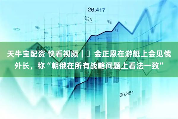 天牛宝配资 快看视频｜​金正恩在游艇上会见俄外长，称“朝俄在所有战略问题上看法一致”