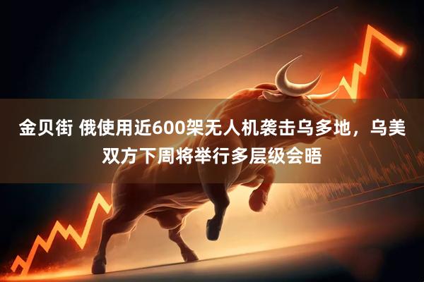 金贝街 俄使用近600架无人机袭击乌多地，乌美双方下周将举行多层级会晤