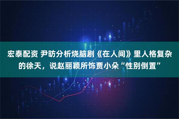 宏泰配资 尹昉分析烧脑剧《在人间》里人格复杂的徐天，说赵丽颖所饰贾小朵“性别倒置”
