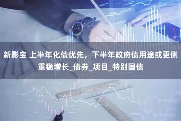 新影宝 上半年化债优先，下半年政府债用途或更侧重稳增长_债券_项目_特别国债