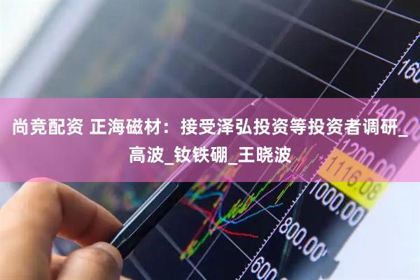 尚竞配资 正海磁材：接受泽弘投资等投资者调研_高波_钕铁硼_王晓波
