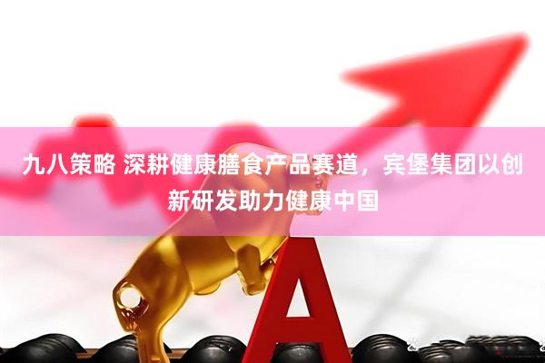 九八策略 深耕健康膳食产品赛道，宾堡集团以创新研发助力健康中国