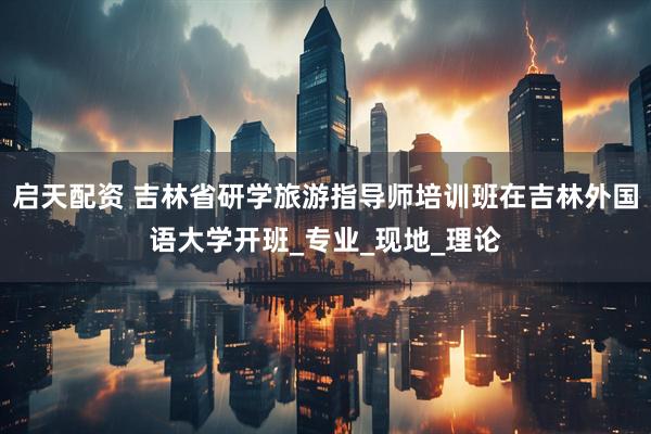 启天配资 吉林省研学旅游指导师培训班在吉林外国语大学开班_专业_现地_理论