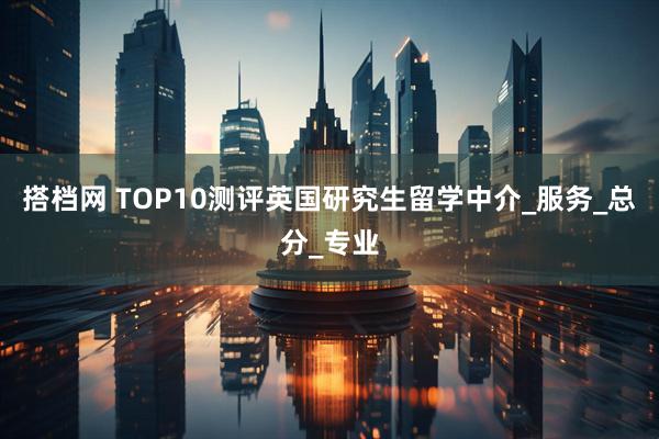 搭档网 TOP10测评英国研究生留学中介_服务_总分_专业