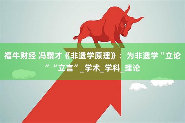 福牛财经 冯骥才《非遗学原理》：为非遗学“立论”“立言”_学术_学科_理论