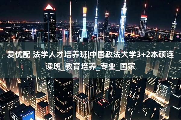 爱优配 法学人才培养班|中国政法大学3+2本硕连读班_教育培养_专业_国家