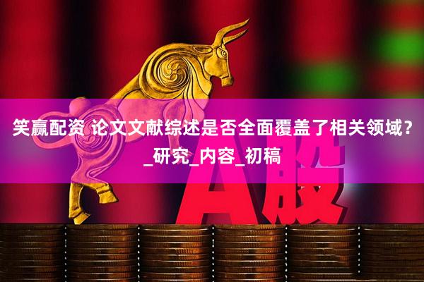 笑赢配资 论文文献综述是否全面覆盖了相关领域？_研究_内容_初稿
