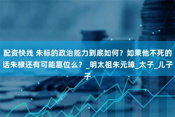 配资快线 朱标的政治能力到底如何？如果他不死的话朱棣还有可能篡位么？_明太祖朱元璋_太子_儿子