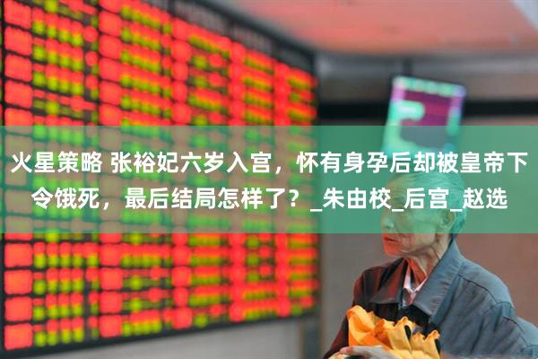 火星策略 张裕妃六岁入宫，怀有身孕后却被皇帝下令饿死，最后结局怎样了？_朱由校_后宫_赵选