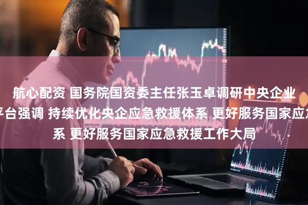 航心配资 国务院国资委主任张玉卓调研中央企业应急救援综合平台强调 持续优化央企应急救援体系 更好服务国家应急救援工作大局