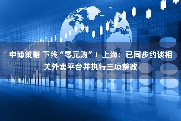 中博策略 下线“零元购”！上海：已同步约谈相关外卖平台并执行三项整改