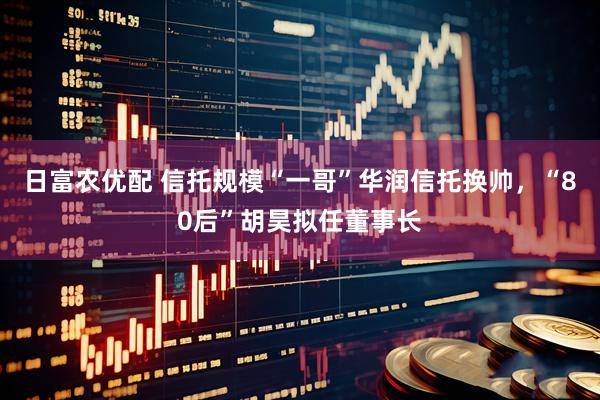 日富农优配 信托规模“一哥”华润信托换帅，“80后”胡昊拟任董事长